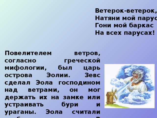 Ветерок-ветерок,  Натяни мой парусок,  Гони мой баркас  На всех парусах! Повелителе м ветров, согласно греческой мифологии, был царь острова Эолии. Зевс сделал Эола господином над ветрами, он мог держать их на замке или устраивать бури и ураганы. Эола считали изобретателем паруса.  В восточнославянской мифологии бог ветра - Стрибог. 
