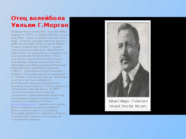 Отец волейбола Уильям Г.Морган Прародитель популярной игры Волейбол родился в 1870 г. в городе Локпорт штата Нью-Йорк, там он и провел свои детские годы, посещая государственную школу и работая на лодке своего отца на берегу Старого канала Эри. В 1891 г. судьба свела молодого Моргана с Джеймсом А. Нейсмитом, которому было суждено стать родоначальником баскетбола. После окончания подготовительной школы в Нортфилде, Морган продолжил свое образование в Международной Молодой Мужской христианской ассоциации (YMCA) г. Спринфилд (ныне Springfield College). В Спринфилде юное дарование, оттачивая спортивные навыки, принимало участие в составе знаменитой футбольной команды колледжа под руководством Алонзо А. Стагга, одного из «Гранд Мастеров футбола». В 1894 г. после окончания школы Морган согласился с предложением директора ассоциации и принял аналогичную должность тренера в Холиоке  штата Массачусетс.  Именно в это время была положена история волейбола. Кратко можно сказать, что именно благодаря Джеймсу А. Нейсмиту Морган получил шанс зажечь свою звезду на спортивном поприще. 
