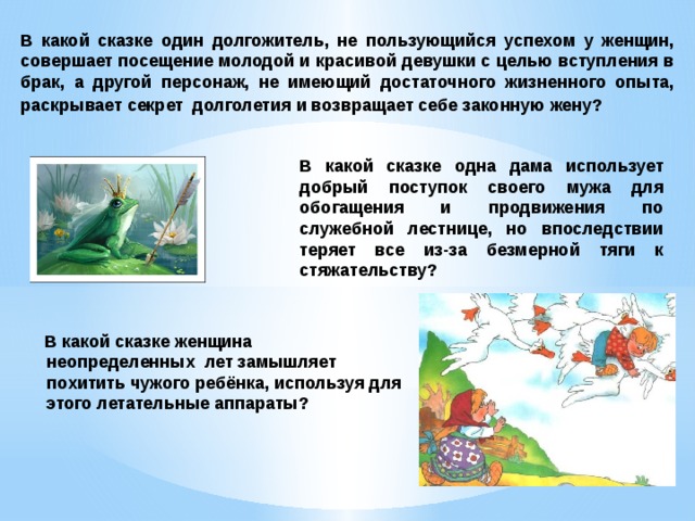 В какой сказке один долгожитель, не пользующийся успехом у женщин, совершает посещение молодой и красивой девушки с целью вступления в брак, а другой персонаж, не имеющий достаточного жизненного опыта, раскрывает секрет   долголетия и возвращает себе законную жену?  В какой сказке одна дама использует добрый поступок своего мужа для обогащения и продвижения по служебной лестнице, но впоследствии теряет все из-за безмерной тяги к стяжательству?  В какой сказке женщина неопределенных  лет замышляет похитить чужого ребёнка, используя для этого летательные аппараты? 
