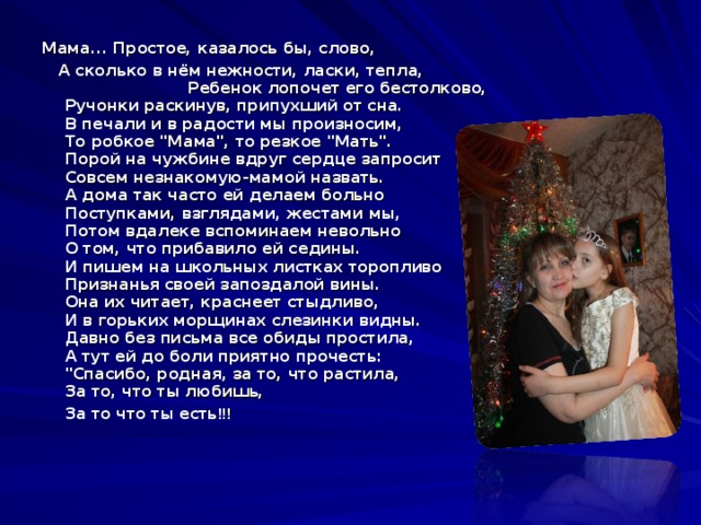  Мама... Простое, казалось бы, слово,  А сколько в нём нежности, ласки, тепла, Ребенок лопочет его бестолково,  Ручонки раскинув, припухший от сна.  В печали и в радости мы произносим,  То робкое 