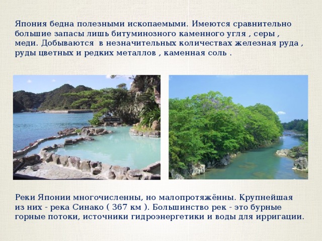 Япония бедна полезными ископаемыми. Имеются сравнительно большие запасы лишь битуминозного каменного угля , серы , меди. Добываются в незначительных количествах железная руда , руды цветных и редких металлов , каменная соль . Реки Японии многочисленны, но малопротяжённы. Крупнейшая из них - река Синако ( 367 км ). Большинство рек - это бурные горные потоки, источники гидроэнергетики и воды для ирригации. 