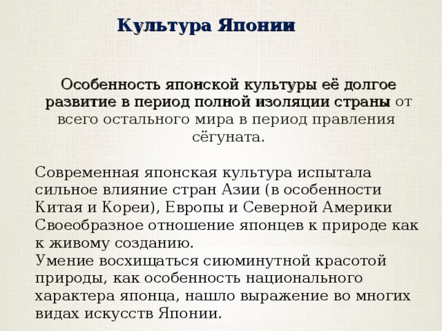 Культура Японии Особенность японской культуры её долгое развитие в период полной изоляции страны от всего остального мира в период правления сёгуната. Современная японская культура испытала сильное влияние стран Азии (в особенности Китая и Кореи), Европы и Северной Америки Своеобразное отношение японцев к природе как к живому созданию. Умение восхищаться сиюминутной красотой природы, как особенность национального характера японца, нашло выражение во многих видах искусств Японии. 