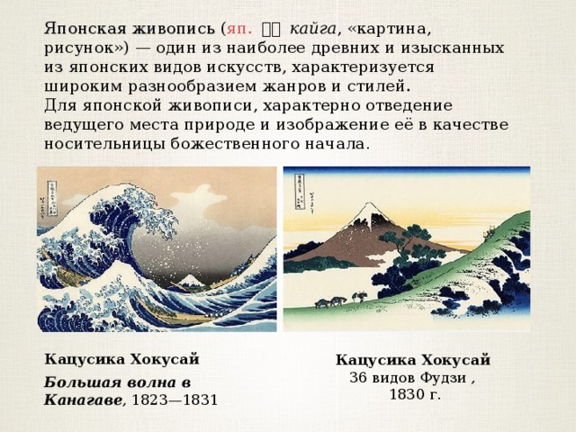 Японская живопись ( яп.  絵画 кайга , «картина, рисунок») — один из наиболее древних и изысканных из японских видов искусств, характеризуется широким разнообразием жанров и стилей. Для японской живописи, характерно отведение ведущего места природе и изображение её в качестве носительницы божественного начала . Кацусика Хокусай 36 видов Фудзи ,  1830 г . Кацусика Хокусай Большая волна в Канагаве , 1823—1831  