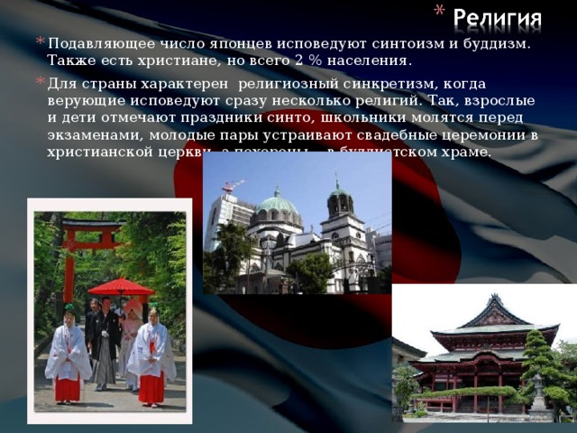 Подавляющее число японцев исповедуют синтоизм и буддизм. Также есть христиане, но всего 2 % населения. Для страны характерен религиозный синкретизм, когда верующие исповедуют сразу несколько религий. Так, взрослые и дети отмечают праздники синто, школьники молятся перед экзаменами, молодые пары устраивают свадебные церемонии в христианской церкви, а похороны— в буддистском храме.             