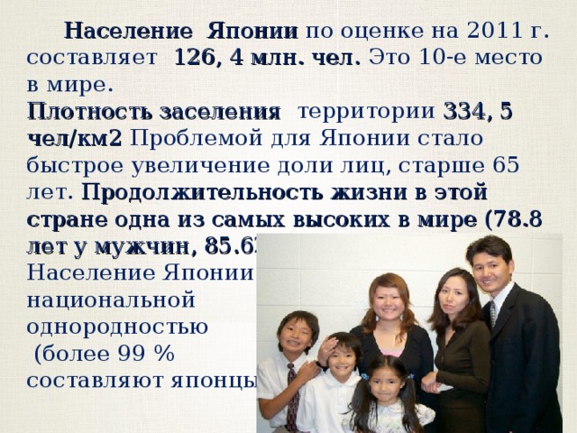  Население Японии по оценке на 2011 г. составляет 126, 4 млн. чел. Это 10-е место в мире. Плотность заселения территории 334, 5 чел/км2 Проблемой для Японии стало быстрое увеличение доли лиц, старше 65 лет. Продолжительность жизни в этой стране одна из самых высоких в мире (78.8 лет у мужчин, 85.62 лет у женщин) . Население Японии отличается национальной однородностью  (более 99 % составляют японцы)  