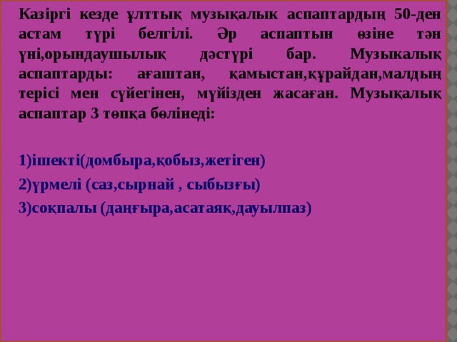 Казіргі кезде ұлттық музықалык аспаптардың 50-ден астам түрі белгілі. Әр аспаптын өзіне тән үні,орындаушылық дәстүрі бар. Музыкалық аспаптарды: ағаштан, қамыстан,құрайдан,малдың терісі мен сүйегінен, мүйізден жасаған. Музықалық аспаптар 3 төпқа бөлінеді:  1)ішекті(домбыра,қобыз,жетіген) 2)үрмелі (саз,сырнай , сыбызғы) 3)соқпалы (даңғыра,асатаяқ,дауылпаз) 
