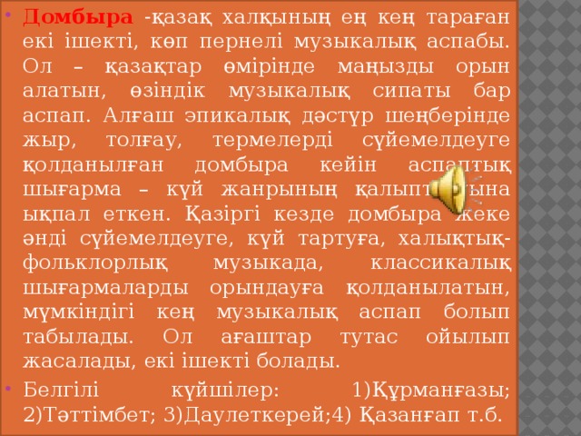 Домбыра -қазақ халқының ең кең тараған екі ішекті, көп пернелі музыкалық аспабы. Ол – қазақтар өмірінде маңызды орын алатын, өзіндік музыкалық сипаты бар аспап. Алғаш эпикалық дәстүр шеңберінде жыр, толғау, термелерді сүйемелдеуге қолданылған домбыра кейін аспаптық шығарма – күй жанрының қалыптасуына ықпал еткен. Қазіргі кезде домбыра жеке әнді сүйемелдеуге, күй тартуға, халықтық-фольклорлық музыкада, классикалық шығармаларды орындауға қолданылатын, мүмкіндігі кең музыкалық аспап болып табылады. Ол ағаштар тутас ойылып жасалады, екі ішекті болады. Белгілі күйшілер: 1)Құрманғазы; 2)Тәттімбет; 3)Даулеткерей;4) Қазанғап т.б. 