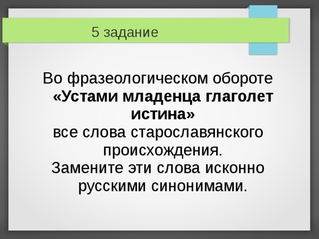 5 задание Во фразеологическом обороте «Устами младенца глаголет истина» все слова старославянского происхождения. Замените эти слова исконно русскими синонимами. 