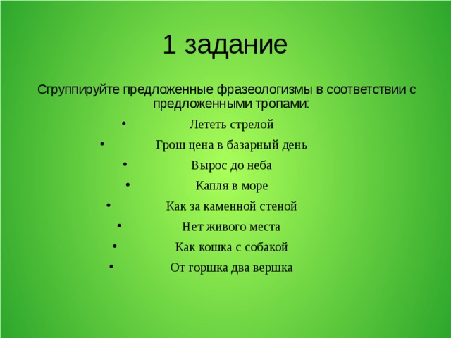 1 задание Сгруппируйте предложенные фразеологизмы в соответствии с предложенными тропами: Лететь стрелой Грош цена в базарный день Вырос до неба Капля в море Как за каменной стеной Нет живого места Как кошка с собакой От горшка два вершка 