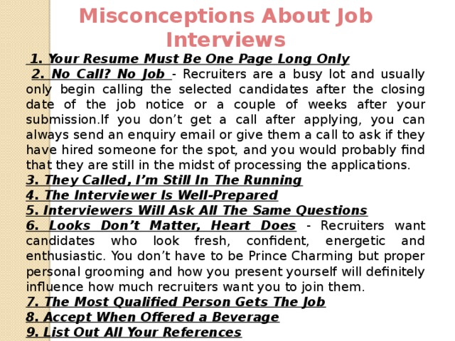 Misconceptions About Job Interviews   1. Your Resume Must Be One Page Long Only  2. No Call? No Job - Recruiters are a busy lot and usually only begin calling the selected candidates after the closing date of the job notice or a couple of weeks after your submission.If you don’t get a call after applying, you can always send an enquiry email or give them a call to ask if they have hired someone for the spot, and you would probably find that they are still in the midst of processing the applications. 3. They Called, I’m Still In The Running 4. The Interviewer Is Well-Prepared 5. Interviewers Will Ask All The Same Questions 6. Looks Don’t Matter, Heart Does - Recruiters want candidates who look fresh, confident, energetic and enthusiastic. You don’t have to be Prince Charming but proper personal grooming and how you present yourself will definitely influence how much recruiters want you to join them. 7. The Most Qualified Person Gets The Job 8. Accept When Offered a Beverage 9. List Out All Your References 10. Keep Your Answers Short  