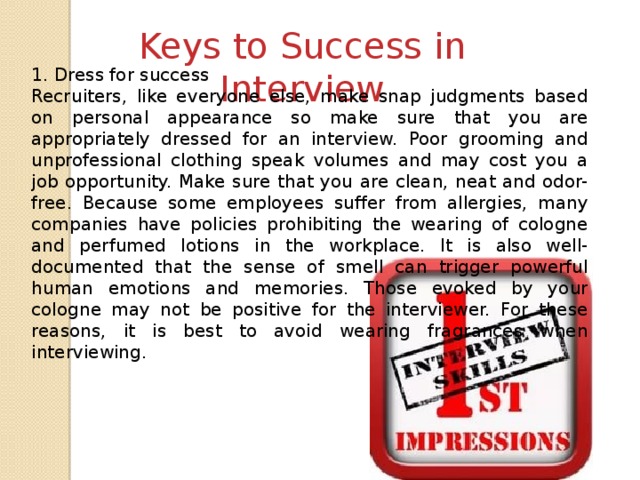 Keys to Success in Interview 1. Dress for success Recruiters, like everyone else, make snap judgments based on personal appearance so make sure that you are appropriately dressed for an interview. Poor grooming and unprofessional clothing speak volumes and may cost you a job opportunity. Make sure that you are clean, neat and odor-free. Because some employees suffer from allergies, many companies have policies prohibiting the wearing of cologne and perfumed lotions in the workplace. It is also well-documented that the sense of smell can trigger powerful human emotions and memories. Those evoked by your cologne may not be positive for the interviewer. For these reasons, it is best to avoid wearing fragrances when interviewing.
