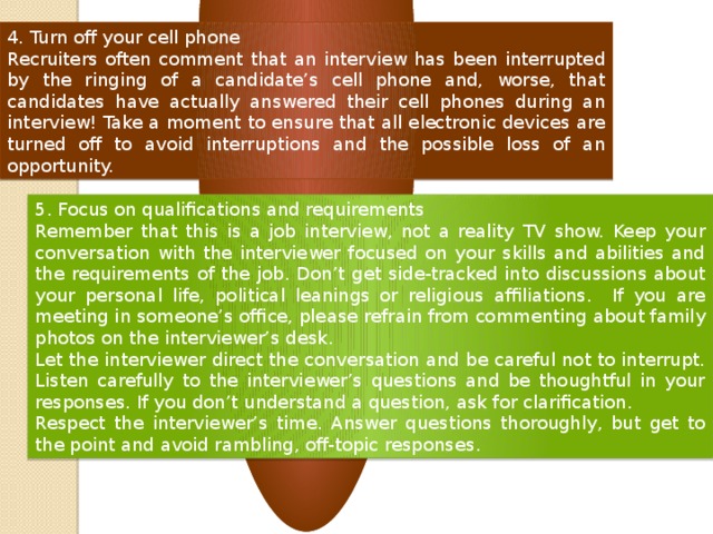 4. Turn off your cell phone Recruiters often comment that an interview has been interrupted by the ringing of a candidate’s cell phone and, worse, that candidates have actually answered their cell phones during an interview! Take a moment to ensure that all electronic devices are turned off to avoid interruptions and the possible loss of an opportunity. 5. Focus on qualifications and requirements Remember that this is a job interview, not a reality TV show. Keep your conversation with the interviewer focused on your skills and abilities and the requirements of the job. Don’t get side-tracked into discussions about your personal life, political leanings or religious affiliations. If you are meeting in someone’s office, please refrain from commenting about family photos on the interviewer’s desk. Let the interviewer direct the conversation and be careful not to interrupt. Listen carefully to the interviewer’s questions and be thoughtful in your responses. If you don’t understand a question, ask for clarification. Respect the interviewer’s time. Answer questions thoroughly, but get to the point and avoid rambling, off-topic responses .