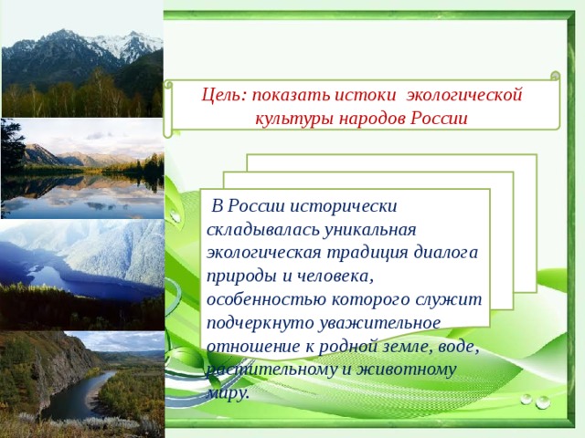 Цель: показать истоки экологической культуры народов России  В России исторически складывалась уникальная экологическая традиция диалога природы и человека, особенностью которого служит подчеркнуто уважительное отношение к родной земле, воде, растительному и животному миру. 