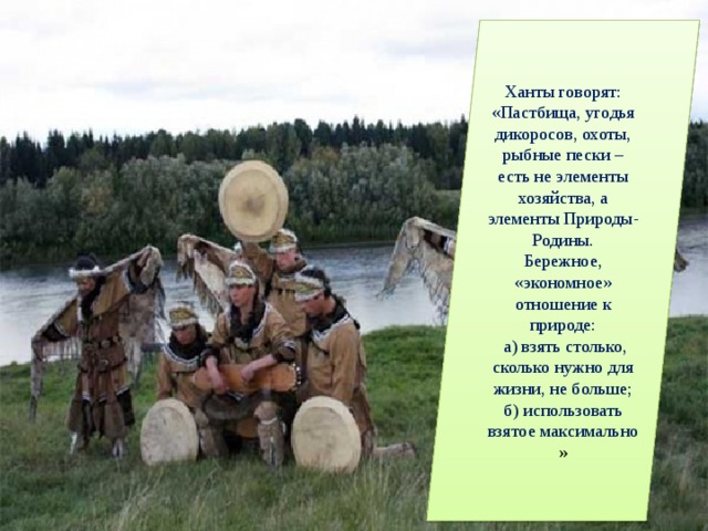Ханты говорят: «Пастбища, угодья дикоросов, охоты, рыбные пески – есть не элементы хозяйства, а элементы Природы-Родины. Бережное, «экономное» отношение к природе:  а) взять столько, сколько нужно для жизни, не больше; б) использовать взятое максимально » 