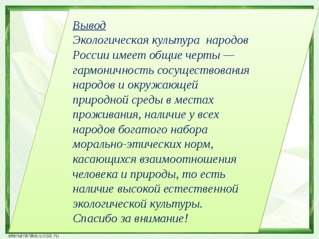 Вывод Экологическая культура народов России имеет общие черты — гармоничность сосуществования народов и окружающей природной среды в местах проживания, наличие у всех народов богатого набора морально-этических норм, касающихся взаимоотношения человека и природы, то есть наличие высокой естественной экологической культуры. Спасибо за внимание! 