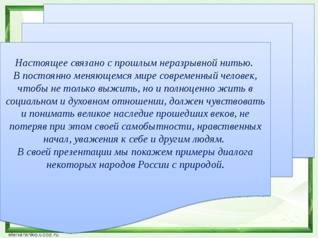Настоящее связано с прошлым неразрывной нитью. В постоянно меняющемся мире современный человек, чтобы не только выжить, но и полноценно жить в социальном и духовном отношении, должен чувствовать и понимать великое наследие прошедших веков, не потеряв при этом своей самобытности, нравственных начал, уважения к себе и другим людям. В своей презентации мы покажем примеры диалога некоторых народов России с природой . 