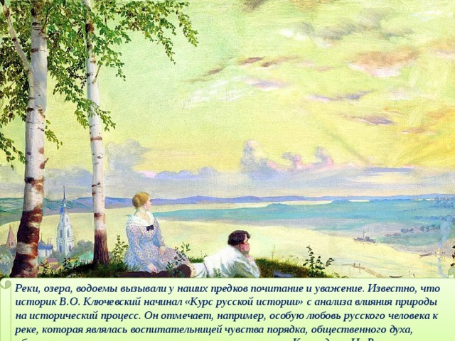 Реки, озера, водоемы вызывали у наших предков почитание и уважение. Известно, что историк В.О. Ключевский начинал «Курс русской истории» с анализа влияния природы на исторический процесс. Он отмечает, например, особую любовь русского человека к реке, которая являлась воспитательницей чувства порядка, общественного духа, общительности  Кустодиев. На Волге. 
