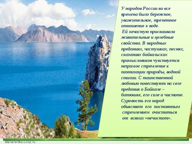У народов России во все времена было бережное, уважительное, трепетное отношение к воде.  Ей зачастую присваивали живительные и целебные свойства. В народных преданиях, частушках, песнях, сказаниях байкальских промысловиков чувствуется незримое стремление к поэтизации природы, водной стихии. С таинственной любовью повествуют на селе предания о Байкале – батюшке, его силе и чистоте. Суровость его народ объясняет  его  постоянным  стремлением  очиститься  от  всяких «нечистот».    