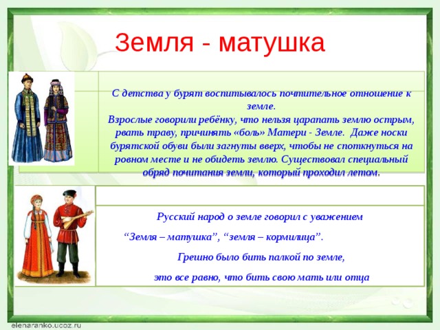 Земля - матушка С детства у бурят воспитывалось почтительное отношение к земле. Взрослые говорили ребёнку, что нельзя царапать землю острым, рвать траву, причинять «боль» Матери - Земле. Даже носки бурятской обуви были загнуты вверх, чтобы не споткнуться на ровном месте и не обидеть землю. Существовал специальный обряд почитания земли, который проходил летом . Русский народ о земле говорил с уважением “ Земля – матушка”, “земля – кормилица”.  Грешно было бить палкой по земле,  это все равно, что бить свою мать или отца 