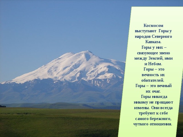 Космосом выступают Горы у народов Северного Кавказа.  Горы у них – связующее звено между Землей, ими и Небом.  Горы – это вечность их обитателей. Горы – это вечный их очаг.  Горы никогда никому не прощают измены. Они всегда требуют к себе самого бережного, чуткого отношения . 