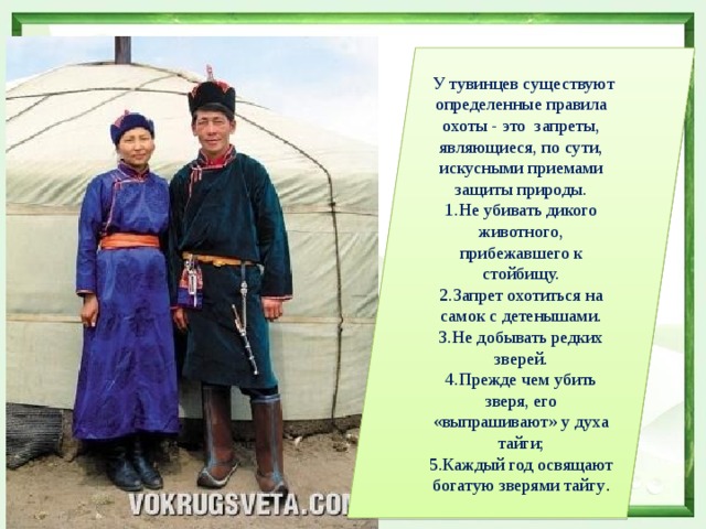  У тувинцев существуют определенные правила охоты - это запреты, являющиеся, по сути, искусными приемами защиты природы. Не убивать дикого животного, прибежавшего к стойбищу. Запрет охотиться на самок с детенышами. Не добывать редких зверей. Прежде чем убить зверя, его «выпрашивают» у духа тайги; Каждый год освящают богатую зверями тайгу . 
