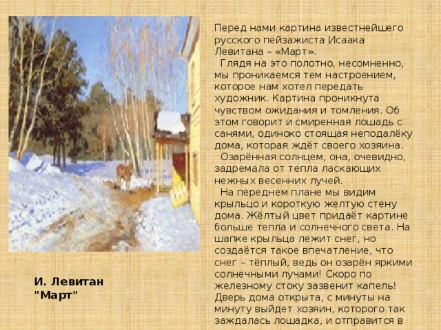 Перед нами картина известнейшего русского пейзажиста Исаака Левитана – «Март».    Глядя на это полотно, несомненно, мы проникаемся тем настроением, которое нам хотел передать художник. Картина проникнута чувством ожидания и томления. Об этом говорит и смиренная лошадь с санями, одиноко стоящая неподалёку дома, которая ждёт своего хозяина.    Озарённая солнцем, она, очевидно, задремала от тепла ласкающих нежных весенних лучей.    На переднем плане мы видим крыльцо и короткую желтую стену дома. Жёлтый цвет придаёт картине больше тепла и солнечного света. На шапке крыльца лежит снег, но создаётся такое впечатление, что снег – тёплый, ведь он озарён яркими солнечными лучами! Скоро по железному стоку зазвенит капель! Дверь дома открыта, с минуты на минуту выйдет хозяин, которого так заждалась лошадка, и отправится в путь. И. Левитан  