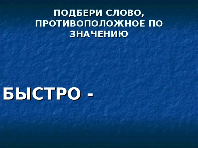 ПОДБЕРИ СЛОВО, ПРОТИВОПОЛОЖНОЕ ПО ЗНАЧЕНИЮ БЫСТРО -  МЕДЛЕННО 