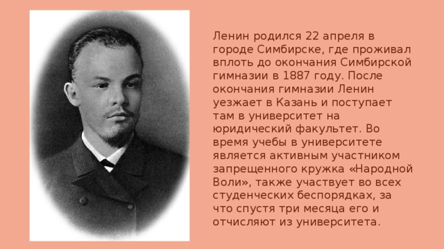 Ленин родился 22 апреля в городе Симбирске, где проживал вплоть до окончания Симбирской гимназии в 1887 году. После окончания гимназии Ленин уезжает в Казань и поступает там в университет на юридический факультет. Во время учебы в университете является активным участником запрещенного кружка «Народной Воли», также участвует во всех студенческих беспорядках, за что спустя три месяца его и отчисляют из университета. 
