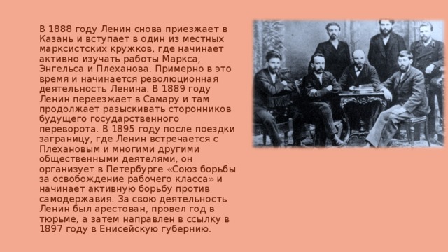 В 1888 году Ленин снова приезжает в Казань и вступает в один из местных марксистских кружков, где начинает активно изучать работы Маркса, Энгельса и Плеханова. Примерно в это время и начинается революционная деятельность Ленина. В 1889 году Ленин переезжает в Самару и там продолжает разыскивать сторонников будущего государственного переворота. В 1895 году после поездки заграницу, где Ленин встречается с Плехановым и многими другими общественными деятелями, он организует в Петербурге «Союз борьбы за освобождение рабочего класса» и начинает активную борьбу против самодержавия. За свою деятельность Ленин был арестован, провел год в тюрьме, а затем направлен в ссылку в 1897 году в Енисейскую губернию. 