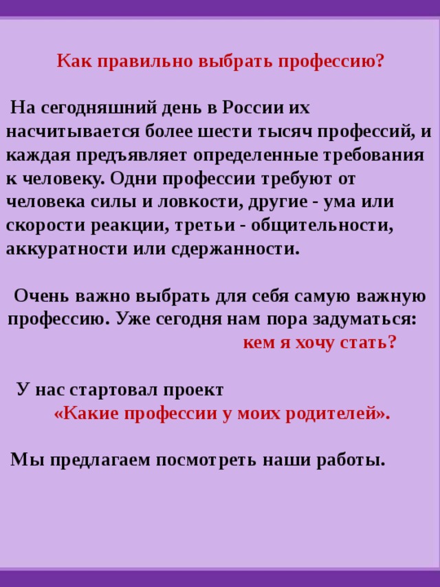  Как правильно выбрать профессию?   На сегодняшний день в России их насчитывается более шести тысяч профессий, и каждая предъявляет определенные требования к человеку. Одни профессии требуют от человека силы и ловкости, другие - ума или скорости реакции, третьи - общительности, аккуратности или сдержанности.  Очень важно выбрать для себя самую важную профессию. Уже сегодня нам пора задуматься: кем я хочу стать?   У нас стартовал проект  «Какие профессии у моих родителей».   Мы предлагаем посмотреть наши работы. 