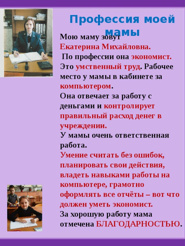 Профессия моей мамы Мою маму зовут Екатерина Михайловна.  По профессии она экономист. Это умственный труд . Рабочее место у мамы в кабинете за компьютером . Она отвечает за работу с деньгами и контролирует правильный расход денег в учреждении. У мамы очень ответственная работа. Умение считать без ошибок, планировать свои действия, владеть навыками работы на компьютере, грамотно оформлять все отчёты – вот что должен уметь экономист. За хорошую работу мама отмечена БЛАГОДАРНОСТЬЮ . 