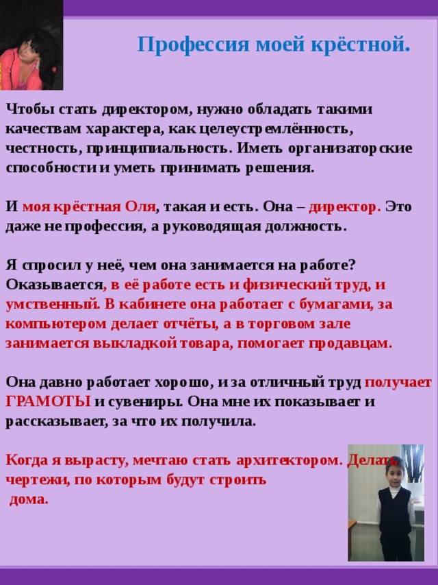 Профессия моей крёстной. Чтобы стать директором, нужно обладать такими качествам характера, как целеустремлённость, честность, принципиальность. Иметь организаторские способности и уметь принимать решения.  И моя крёстная Оля , такая и есть. Она – директор. Это даже не профессия, а руководящая должность.  Я спросил у неё, чем она занимается на работе? Оказывается , в её работе есть и физический труд, и умственный. В кабинете она работает с бумагами, за компьютером делает отчёты, а в торговом зале занимается выкладкой товара, помогает продавцам.  Она давно работает хорошо, и за отличный труд получает ГРАМОТЫ и  сувениры. Она мне их показывает и рассказывает, за что их получила.  Когда я вырасту, мечтаю стать архитектором. Делать чертежи, по которым будут строить  дома. 