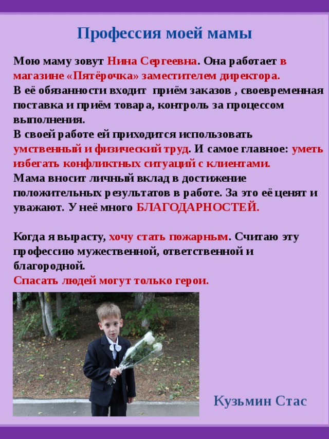 Профессия моей мамы Мою маму зовут Нина Сергеевна . Она работает в магазине «Пятёрочка» заместителем директора. В её обязанности входит приём заказов , своевременная поставка и приём товара, контроль за процессом выполнения. В своей работе ей приходится использовать умственный и физический труд . И самое главное: уметь избегать конфликтных ситуаций с клиентами. Мама вносит личный вклад в достижение положительных результатов в работе. За это её ценят и уважают. У неё много БЛАГОДАРНОСТЕЙ.  Когда я вырасту, хочу стать пожарным . Считаю эту профессию мужественной, ответственной и благородной. Спасать людей могут только герои.  Кузьмин Стас 