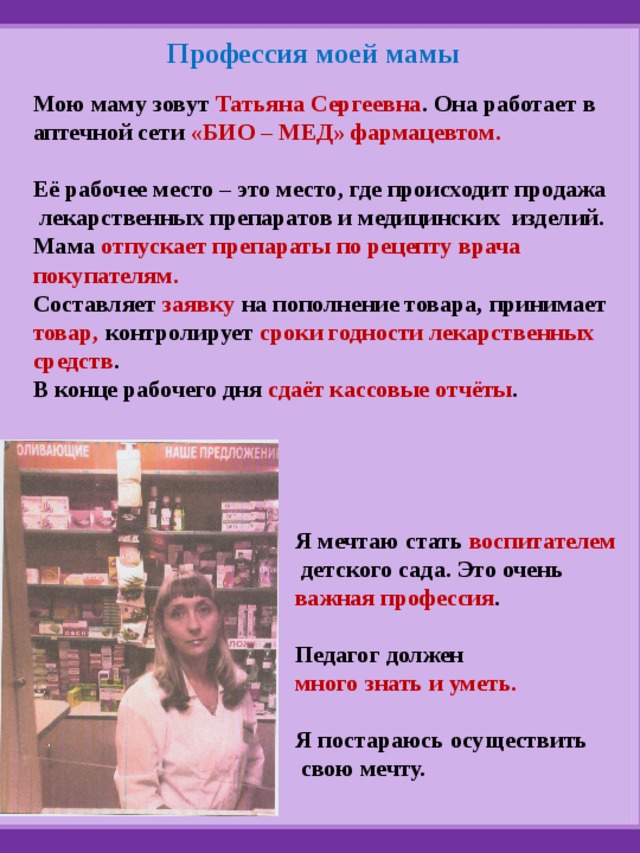 Профессия моей мамы Мою маму зовут Татьяна Сергеевна . Она работает в аптечной сети «БИО – МЕД» фармацевтом.  Её рабочее место – это место, где происходит продажа  лекарственных препаратов и медицинских изделий. Мама отпускает препараты по рецепту врача покупателям. Составляет заявку на пополнение товара, принимает товар, контролирует сроки годности лекарственных средств . В конце рабочего дня сдаёт кассовые отчёты . Я мечтаю стать воспитателем  детского сада. Это очень важная профессия .  Педагог должен много знать и уметь.  Я постараюсь осуществить  свою мечту. 
