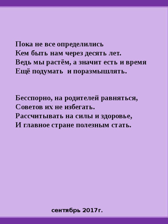 Пока не все определились Кем быть нам через десять лет. Ведь мы растём, а значит есть и время Ещё подумать и поразмышлять.   Бесспорно, на родителей равняться, Советов их не избегать. Рассчитывать на силы и здоровье, И главное стране полезным стать.      сентябрь 2017г. 