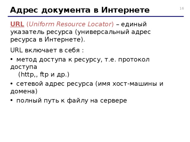 Адрес документа в Интернете URL  ( Uniform Resource Locator )  – единый указатель ресурса (универсальный адрес ресурса в Интернете). URL включает в себя :  метод доступа к ресурсу, т.е. протокол доступа  (http,, ftp и др.)  сетевой адрес ресурса (имя хост-машины и домена)  полный путь к файлу на сервере 