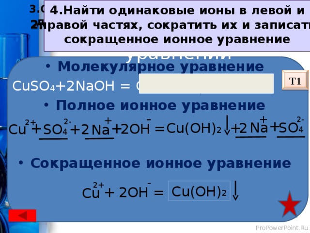 1.Записать уравнение реакции в  молекулярном виде  2.По таблице растворимости определить растворимость каждого вещества 3.Составить полное ионное уравнение (записать диссоциацию растворимых исходных веществ  и продуктов реакции) 4.Найти одинаковые ионы в левой и  правой частях, сократить их и записать сокращенное ионное уравнение Алгоритм составления уравнений Молекулярное уравнение  CuSO 4 +2NaOH = Cu(OH) 2 + Na 2 SO 4 Полное ионное уравнение Сокращенное ионное уравнение Т1 - + + 2- 2- 2+ + Na SO 4 Cu(OH) 2 2 + = + + 2 OH Cu SO 4 + 2 Na - 2+ Cu(OH) 2 + = 2OH Cu 