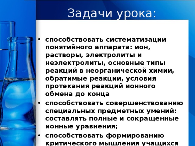 Задачи урока: способствовать систематизации понятийного аппарата: ион, растворы, электролиты и неэлектролиты, основные типы реакций в неорганической химии, обратимые реакции, условия протекания реакций ионного обмена до конца способствовать совершенствованию специальных предметных умений: составлять полные и сокращенные ионные уравнения; способствовать формированию критического мышления учащихся (критически оценивать собственные знания по теме и сопоставлять их с научными); . 