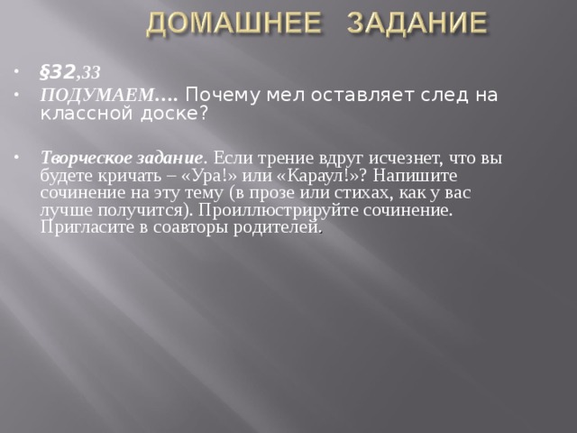§32 ,33 ПОДУМАЕМ…. Почему мел оставляет след на классной доске?  Творческое задание . Если трение вдруг исчезнет, что вы будете кричать – «Ура!» или «Караул!»? Напишите сочинение на эту тему (в прозе или стихах, как у вас лучше получится). Проиллюстрируйте сочинение. Пригласите в соавторы родителей . 