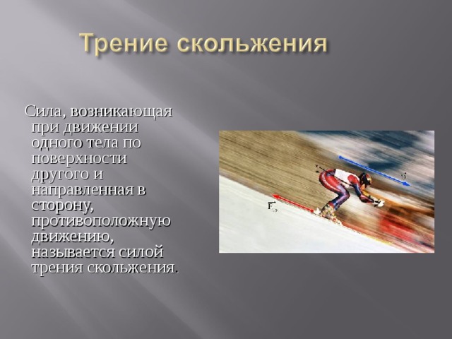 Сила, возникающая при движении одного тела по поверхности другого и направленная в сторону, противоположную движению, называется силой трения скольжения . 