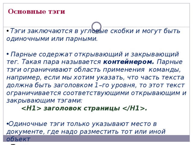Основные тэги  Тэги заключаются в угловые скобки и могут быть одиночными или парными.   Парные содержат открывающий и закрывающий тег. Такая пара называется контейнером. Парные тэги ограничивают область применения команды, например, если мы хотим указать, что часть текста должна быть заголовком 1–го уровня, то этот текст ограничивается соответствующими открывающим и закрывающим тэгами:   заголовок страницы .  Одиночные тэги только указывают место в документе, где надо разместить тот или иной объект  Теги могут записываться прописными и строчными буквами 