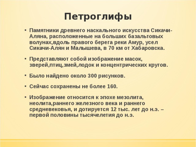 Памятники древнего наскального искусства Сикачи-Аляна, расположенные на больших базальтовых волунах,вдоль правого берега реки Амур, усел Сикачи-Алян и Малышева, в 70 км от Хабаровска. Представляют собой изображение масок, зверей,птиц,змей,лодок и концентрических кругов. Было найдено около 300 рисунков. Сейчас сохранены не более 160. Изображение относится к эпохе мезолита, неолита,раннего железного века и раннего средневековья, и дотируется 12 тыс. лет до н.э. – первой половины тысячелетия до н.э. 