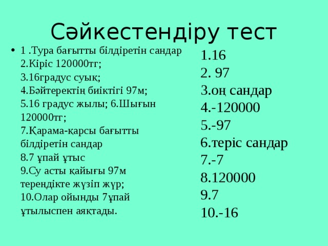 Сәйкестендіру тест 1 .Тура бағытты білдіретін сандар   2.Кіріс 120000тг;   3.16градус суық;   4.Бәйтеректің биіктігі 97м;   5.16 градус жылы; 6.Шығын 120000тг;   7.Қарама-қарсы бағытты   білдіретін сандар   8.7 ұпай ұтыс   9.Су асты қайығы 97м   тереңдікте жүзіп жүр;   10.Олар ойынды 7ұпай   ұтылыспен аяқтады. 1.16   2. 97   3.оң сандар   4.-120000   5.-97   6.теріс сандар   7.-7   8.120000   9.7   10.-16 