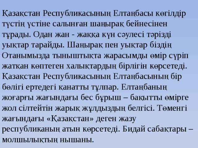 Қазақстан Республикасының Елтаңбасы көгілдір түстің үстіне салынған шаңырақ бейнесінен тұрады. Одан жан - жаққа күн сәулесі тәрізді уықтар тарайды. Шаңырақ пен уықтар біздің Отанымызда тыныштықта жарасымды өмір сүріп жатқан көптеген халықтардың бірлігін көрсетеді. Қазақстан Республикасының Елтаңбасының бір бөлігі ертедегі қанатты тұлпар. Елтаңбаның жоғарғы жағындағы бес бұрыш – бақытты өмірге жол сілтейтін жарық жұлдыздың белгісі. Төменгі жағындағы «Қазақстан» деген жазу республиканың атын көрсетеді. Бидай сабақтары – молшылықтың нышаны.   