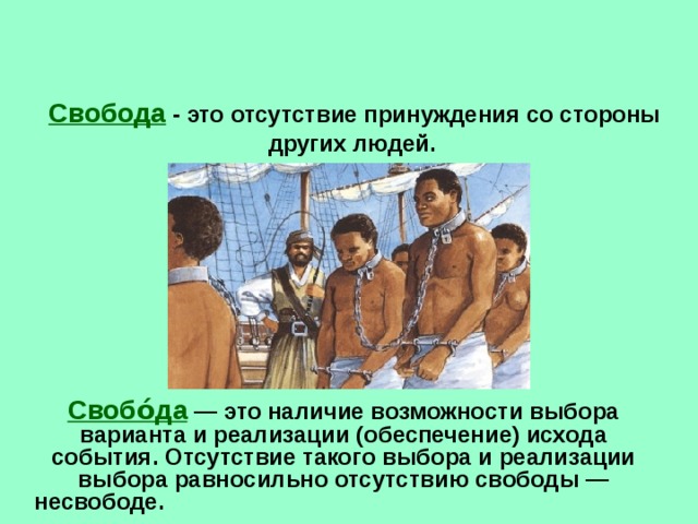 Свобода - это отсутствие принуждения со стороны других людей.  Свобо́да  — это наличие возможности выбора варианта и реализации (обеспечение) исхода события. Отсутствие такого выбора и реализации выбора равносильно отсутствию свободы — несвободе.   