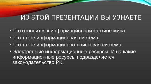 Из этой презентации вы узнаете Что относится к информационной картине мира. Что такое информационная система. Что такое информационно-поисковая система. Электронные информационные ресурсы. И на какие информационные ресурсы подразделяется законодательство РК. 