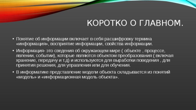 Коротко о главном. Понятие об информации включает в себя расшифровку термина «информация», восприятие информации, свойства информации. Информация- это сведения об окружающем мире ( объекте , процессе, явлении, событии), которые являются объектом преобразования ( включая хранение, передачу и т.д) и используются для выработки поведения , для принятия решения, для управления или для обучения. В информатике представление модели объекта складывается из понятий «модель» и «информационная модель объекта». 
