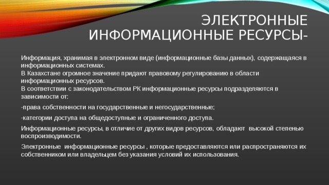 Электронные информационные ресурсы- Информация, хранимая в электронном виде (информационные базы данных), содержащаяся в информационных системах.  В Казахстане огромное значение придают правовому регулированию в области информационных ресурсов.  В соответствии с законодательством РК информационные ресурсы подразделяются в зависимости от: -права собственности на государственные и негосударственные; -категории доступа на общедоступные и ограниченного доступа. Информационные ресурсы, в отличие от других видов ресурсов, обладают высокой степенью воспроизводимости. Электронные информационные ресурсы , которые предоставляются или распространяются их собственником или владельцем без указания условий их использования. 