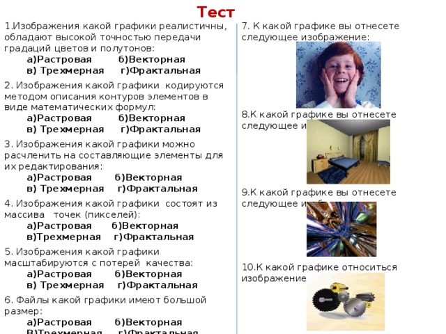 Тест 1.Изображения какой графики реалистичны, обладают высокой точностью передачи градаций цветов и полутонов: 7. К какой графике вы отнесете следующее изображение: а)Растровая б)Векторная в) Трехмерная г)Фрактальная 2. Изображения какой графики кодируются методом описания контуров элементов в виде математических формул: а)Растровая б)Векторная в) Трехмерная г)Фрактальная 3. Изображения какой графики можно расчленить на составляющие элементы для их редактирования: 8.К какой графике вы отнесете следующее изображение: а)Растровая б)Векторная в) Трехмерная г)Фрактальная 4. Изображения какой графики состоят из массива точек (пикселей): а)Растровая б)Векторная в)Трехмерная г)Фрактальная   5. Изображения какой графики масштабируются c потерей качества: а)Растровая б)Векторная 9.К какой графике вы отнесете следующее изображение: в) Трехмерная г)Фрактальная 6. Файлы какой графики имеют большой размер: а)Растровая б)Векторная В)Трехмерная г)Фрактальная 10.К какой графике относиться изображение: 