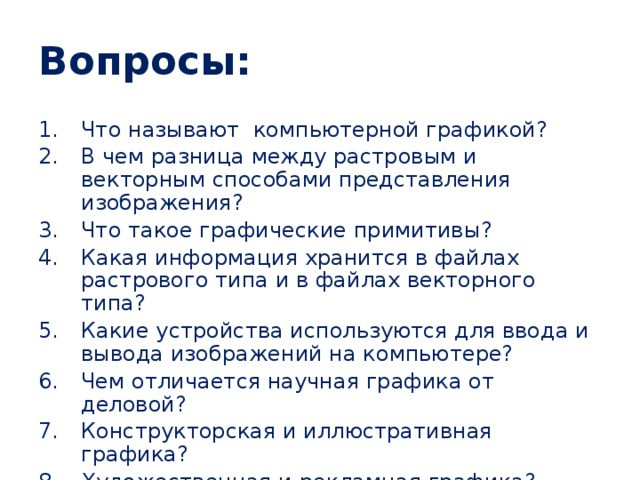 Вопросы: Что называют компьютерной графикой? В чем разница между растровым и векторным способами представления изображения? Что такое графические примитивы? Какая информация хранится в файлах растрового типа и в файлах векторного типа? Какие устройства используются для ввода и вывода изображений на компьютере? Чем отличается научная графика от деловой? Конструкторская и иллюстративная графика? Художественная и рекламная графика? Что такое компьютерная анимация? 
